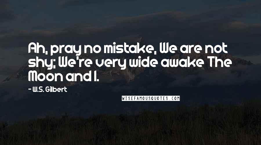 W.S. Gilbert Quotes: Ah, pray no mistake, We are not shy; We're very wide awake The Moon and I.