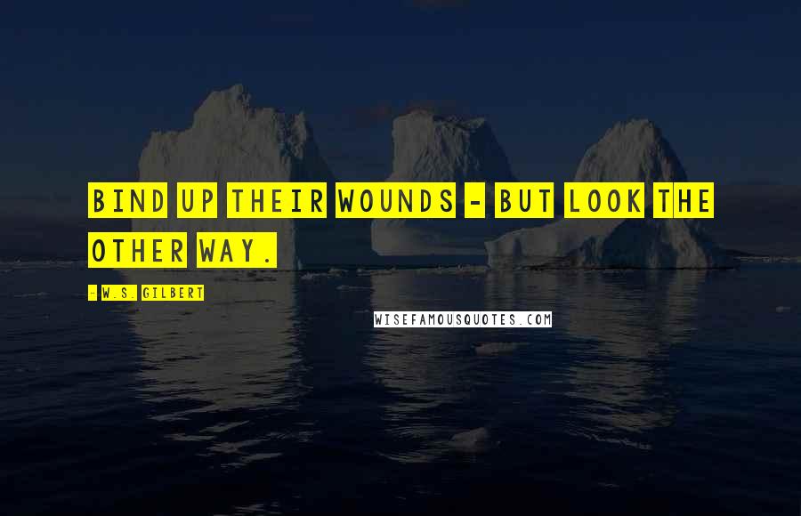 W.S. Gilbert Quotes: Bind up their wounds - but look the other way.