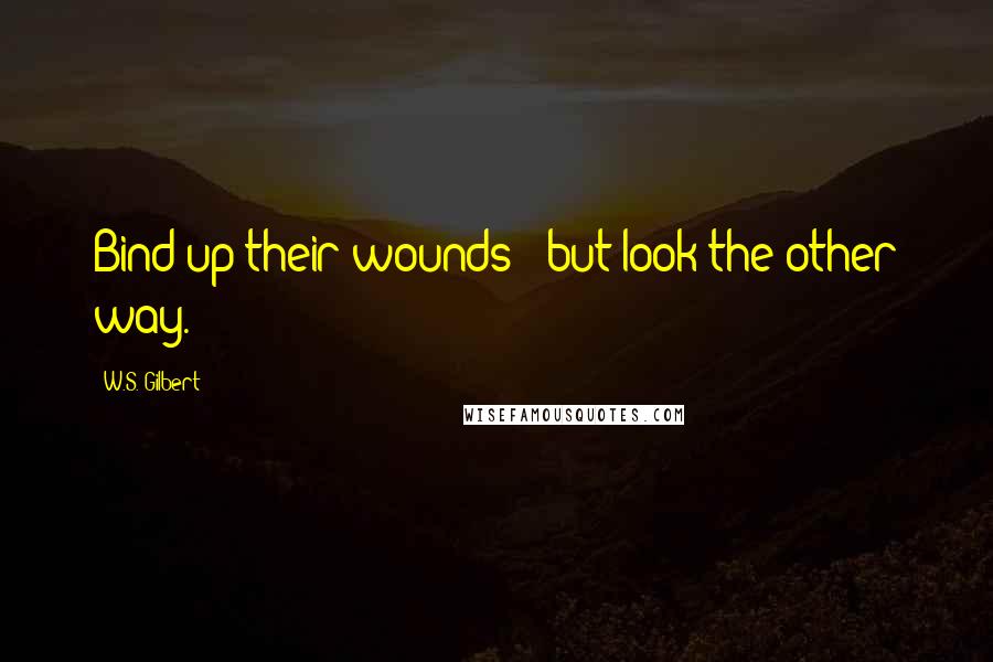 W.S. Gilbert Quotes: Bind up their wounds - but look the other way.