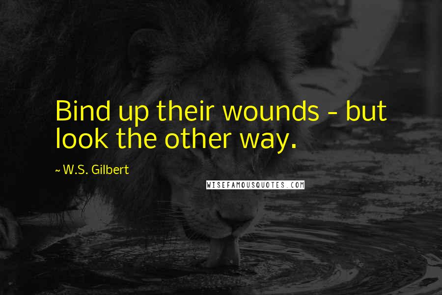W.S. Gilbert Quotes: Bind up their wounds - but look the other way.