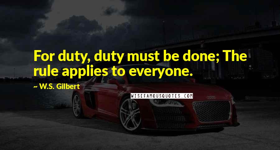 W.S. Gilbert Quotes: For duty, duty must be done; The rule applies to everyone.