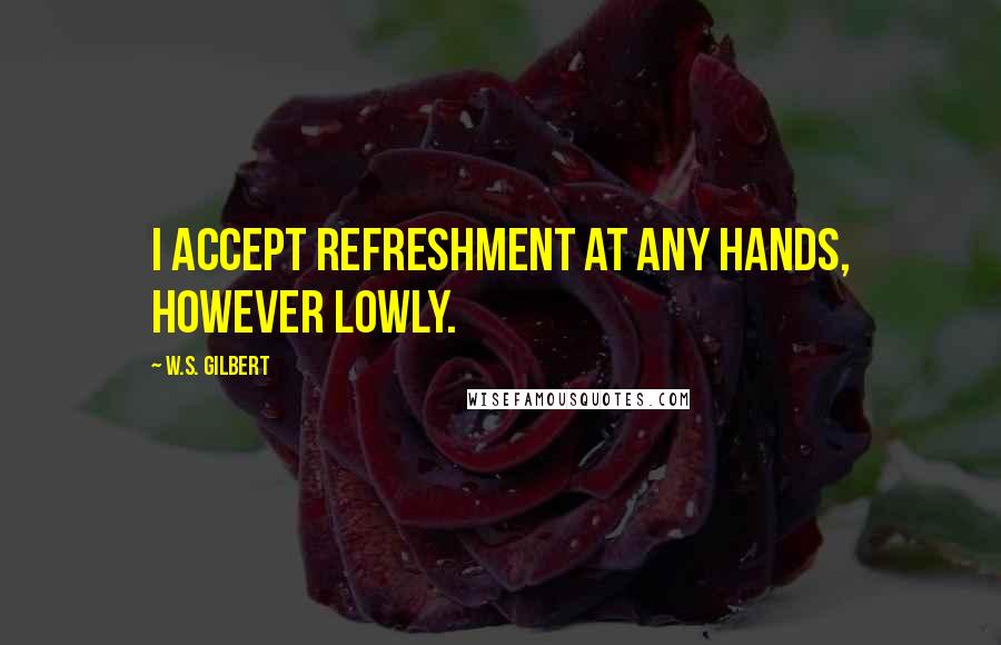 W.S. Gilbert Quotes: I accept refreshment at any hands, however lowly.