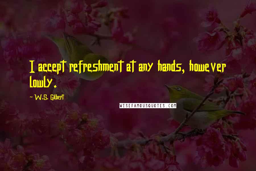 W.S. Gilbert Quotes: I accept refreshment at any hands, however lowly.