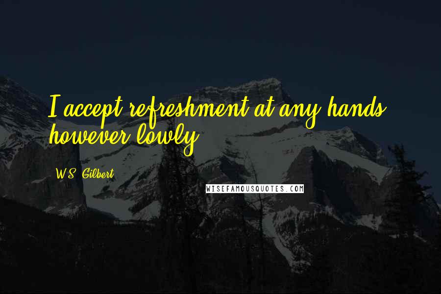 W.S. Gilbert Quotes: I accept refreshment at any hands, however lowly.