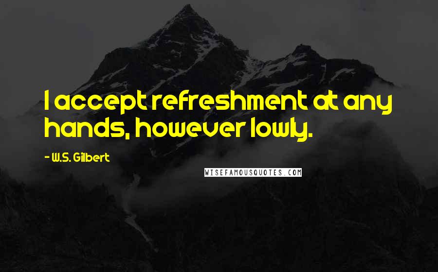 W.S. Gilbert Quotes: I accept refreshment at any hands, however lowly.