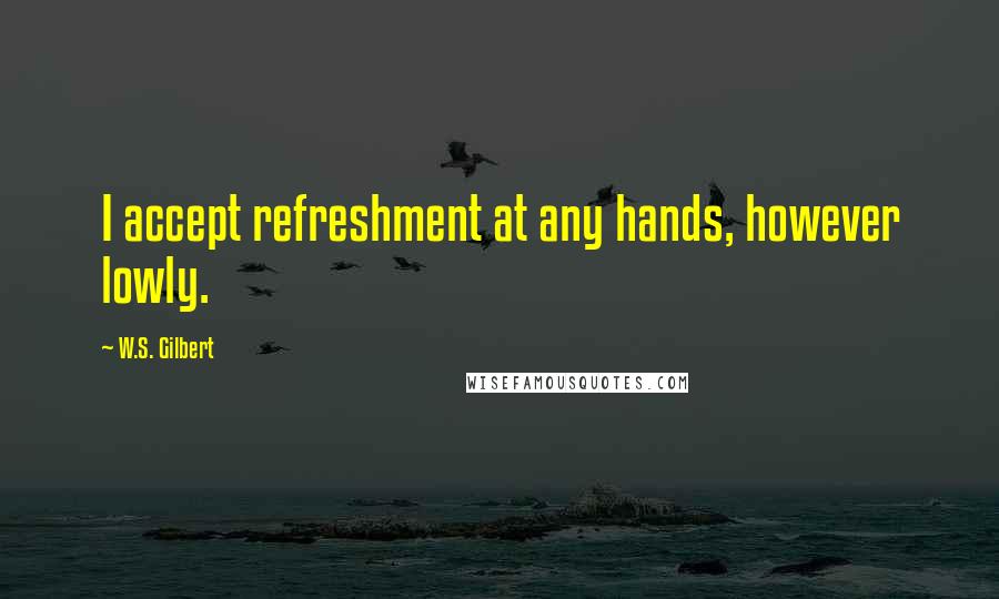 W.S. Gilbert Quotes: I accept refreshment at any hands, however lowly.