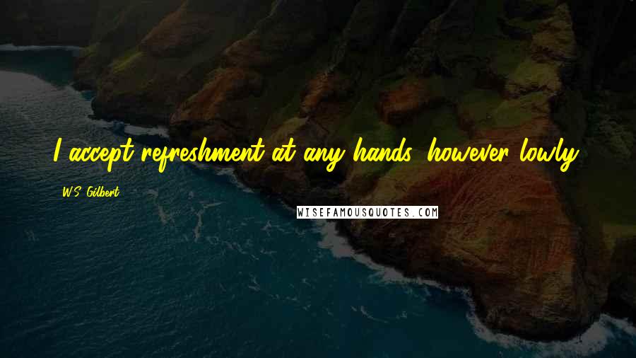 W.S. Gilbert Quotes: I accept refreshment at any hands, however lowly.