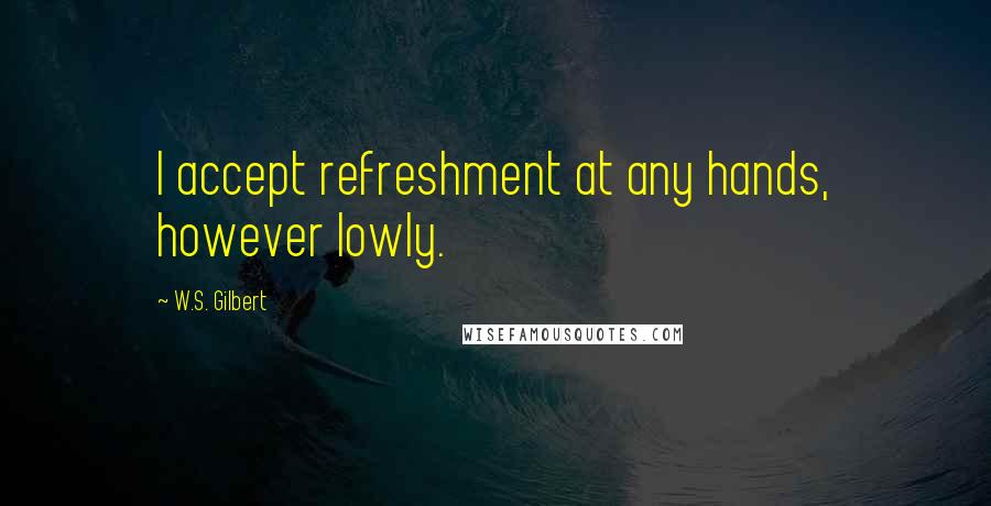 W.S. Gilbert Quotes: I accept refreshment at any hands, however lowly.