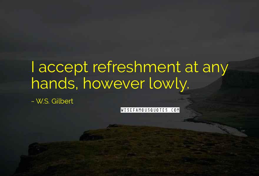 W.S. Gilbert Quotes: I accept refreshment at any hands, however lowly.
