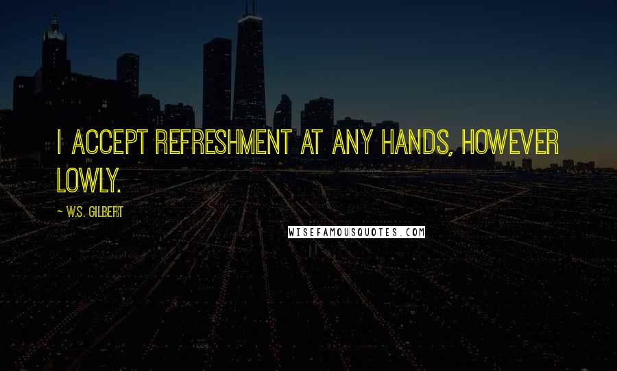 W.S. Gilbert Quotes: I accept refreshment at any hands, however lowly.