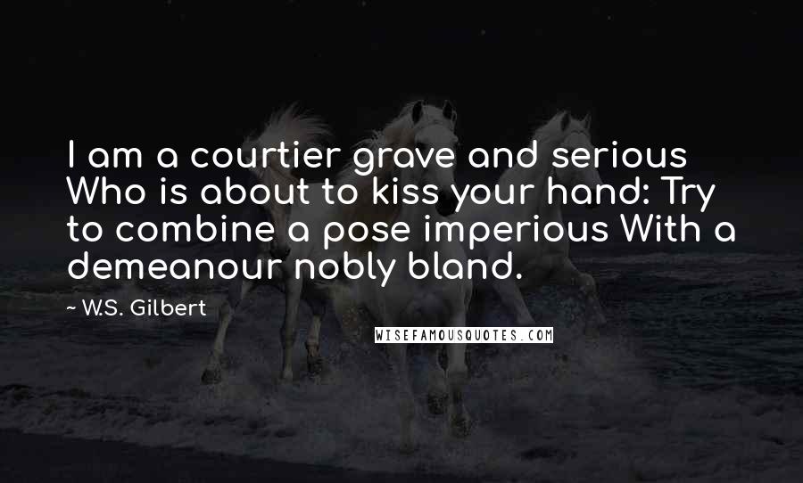W.S. Gilbert Quotes: I am a courtier grave and serious Who is about to kiss your hand: Try to combine a pose imperious With a demeanour nobly bland.