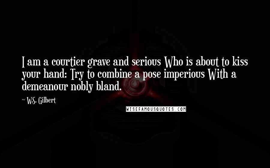 W.S. Gilbert Quotes: I am a courtier grave and serious Who is about to kiss your hand: Try to combine a pose imperious With a demeanour nobly bland.