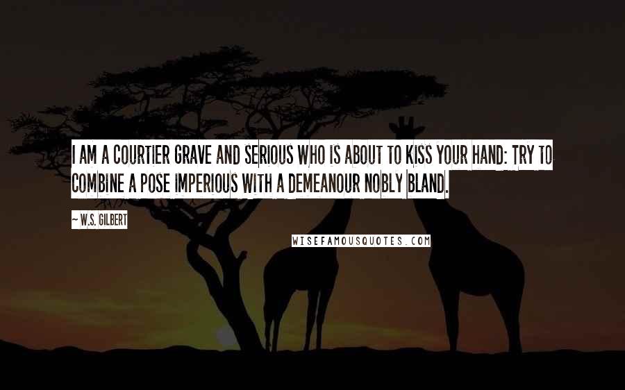 W.S. Gilbert Quotes: I am a courtier grave and serious Who is about to kiss your hand: Try to combine a pose imperious With a demeanour nobly bland.