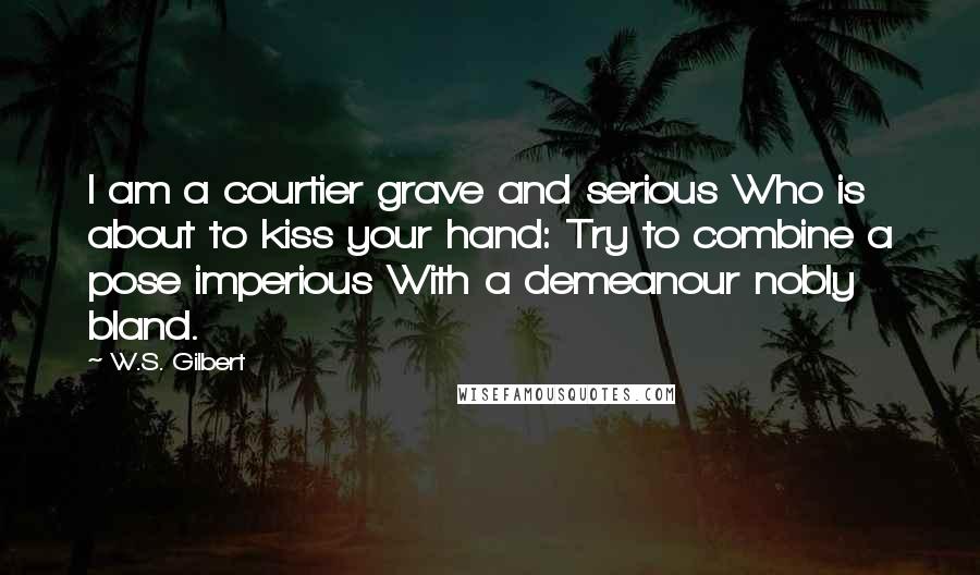 W.S. Gilbert Quotes: I am a courtier grave and serious Who is about to kiss your hand: Try to combine a pose imperious With a demeanour nobly bland.