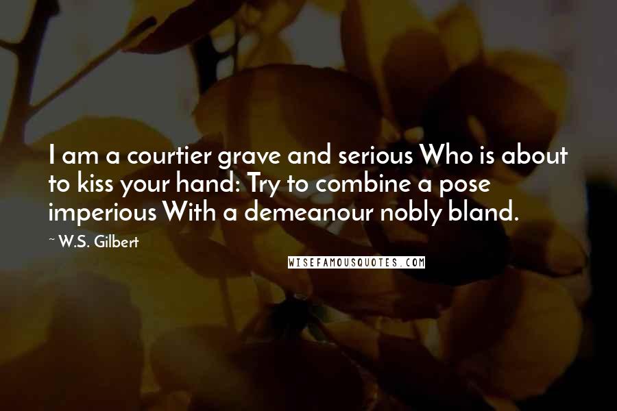 W.S. Gilbert Quotes: I am a courtier grave and serious Who is about to kiss your hand: Try to combine a pose imperious With a demeanour nobly bland.