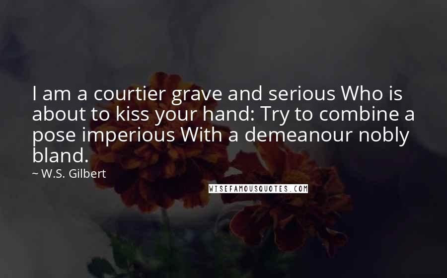 W.S. Gilbert Quotes: I am a courtier grave and serious Who is about to kiss your hand: Try to combine a pose imperious With a demeanour nobly bland.