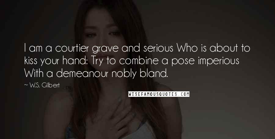 W.S. Gilbert Quotes: I am a courtier grave and serious Who is about to kiss your hand: Try to combine a pose imperious With a demeanour nobly bland.