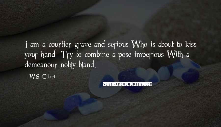 W.S. Gilbert Quotes: I am a courtier grave and serious Who is about to kiss your hand: Try to combine a pose imperious With a demeanour nobly bland.