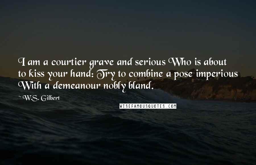 W.S. Gilbert Quotes: I am a courtier grave and serious Who is about to kiss your hand: Try to combine a pose imperious With a demeanour nobly bland.