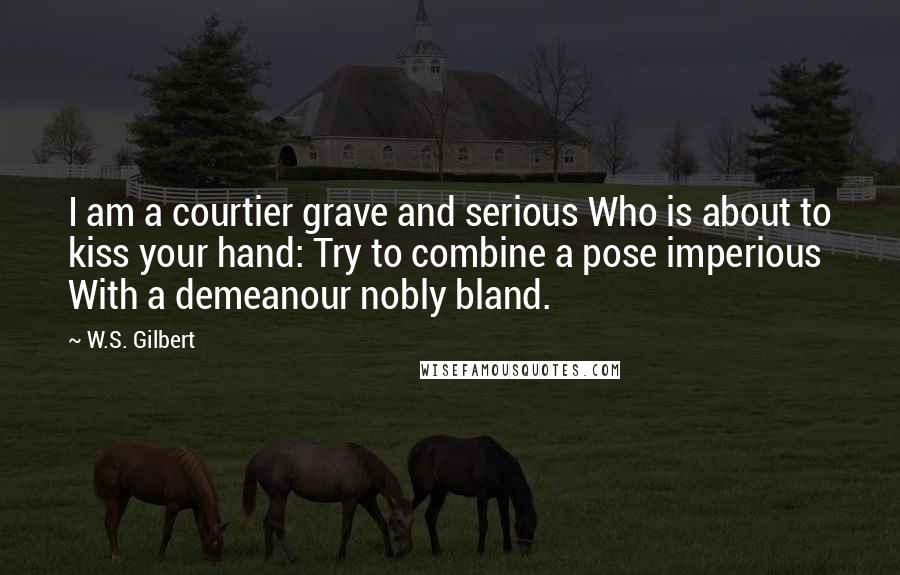 W.S. Gilbert Quotes: I am a courtier grave and serious Who is about to kiss your hand: Try to combine a pose imperious With a demeanour nobly bland.