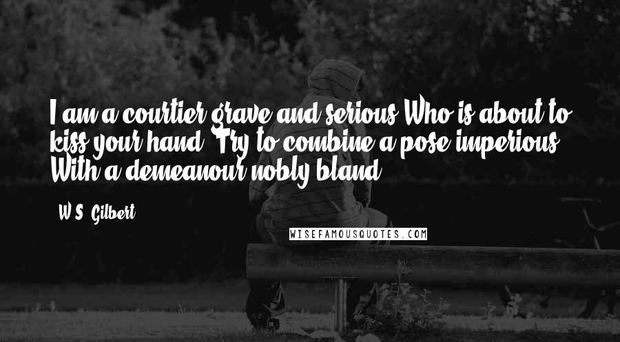 W.S. Gilbert Quotes: I am a courtier grave and serious Who is about to kiss your hand: Try to combine a pose imperious With a demeanour nobly bland.