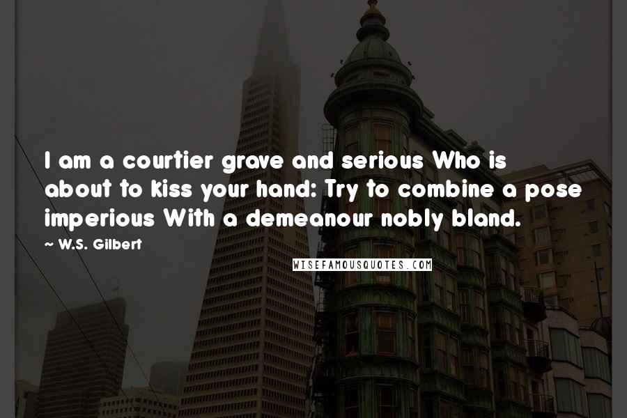 W.S. Gilbert Quotes: I am a courtier grave and serious Who is about to kiss your hand: Try to combine a pose imperious With a demeanour nobly bland.