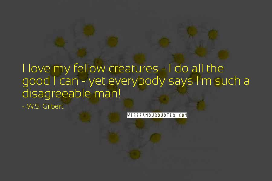 W.S. Gilbert Quotes: I love my fellow creatures - I do all the good I can - yet everybody says I'm such a disagreeable man!