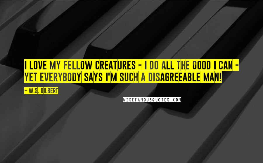 W.S. Gilbert Quotes: I love my fellow creatures - I do all the good I can - yet everybody says I'm such a disagreeable man!