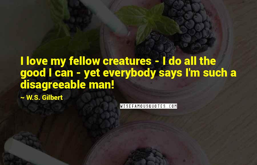 W.S. Gilbert Quotes: I love my fellow creatures - I do all the good I can - yet everybody says I'm such a disagreeable man!