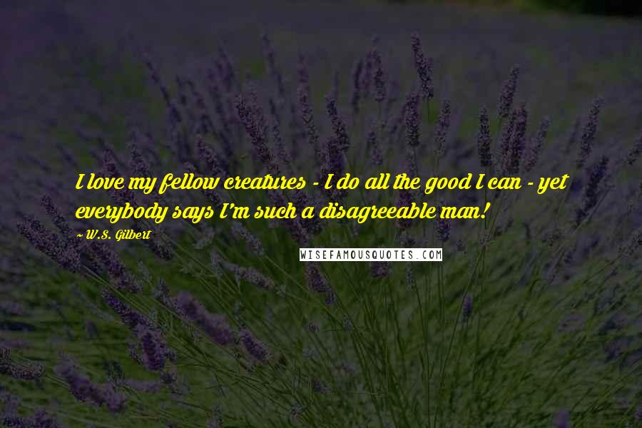 W.S. Gilbert Quotes: I love my fellow creatures - I do all the good I can - yet everybody says I'm such a disagreeable man!