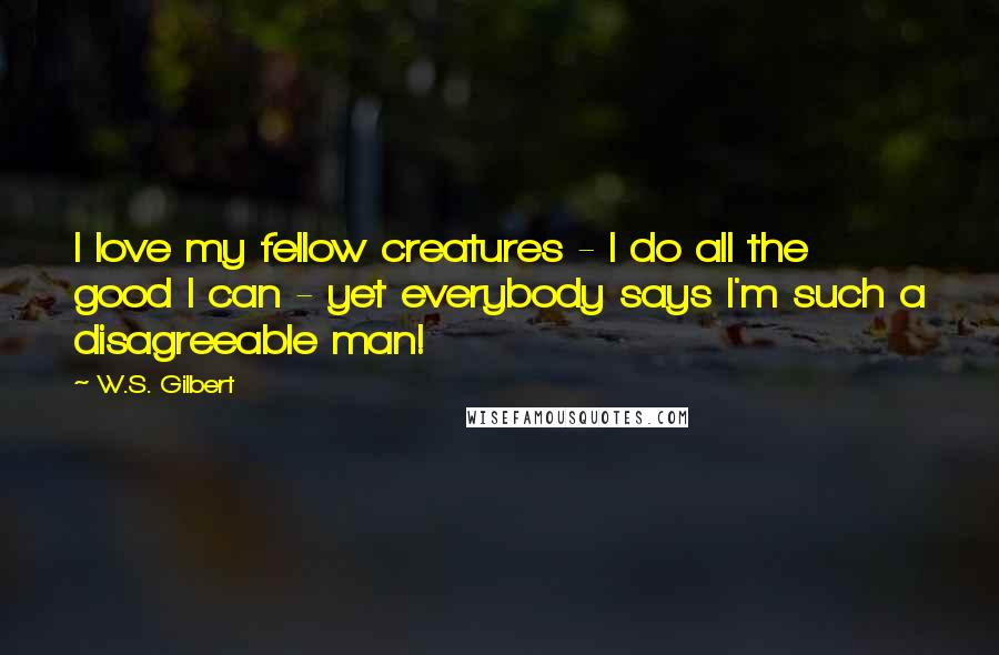 W.S. Gilbert Quotes: I love my fellow creatures - I do all the good I can - yet everybody says I'm such a disagreeable man!