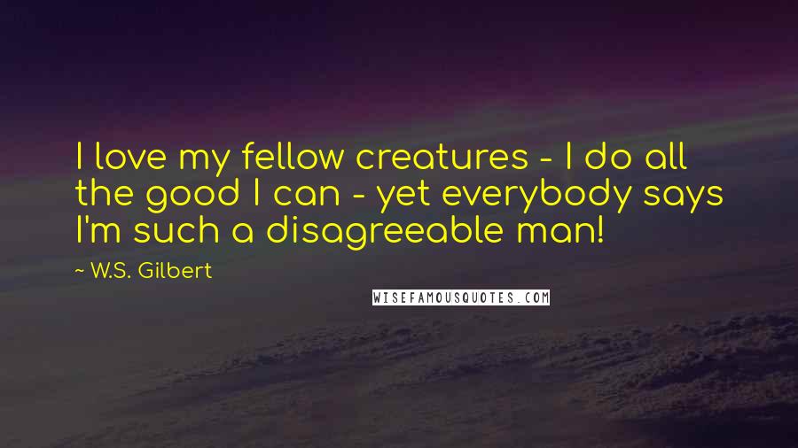 W.S. Gilbert Quotes: I love my fellow creatures - I do all the good I can - yet everybody says I'm such a disagreeable man!