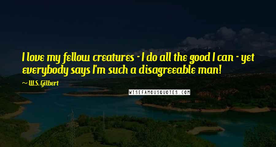 W.S. Gilbert Quotes: I love my fellow creatures - I do all the good I can - yet everybody says I'm such a disagreeable man!