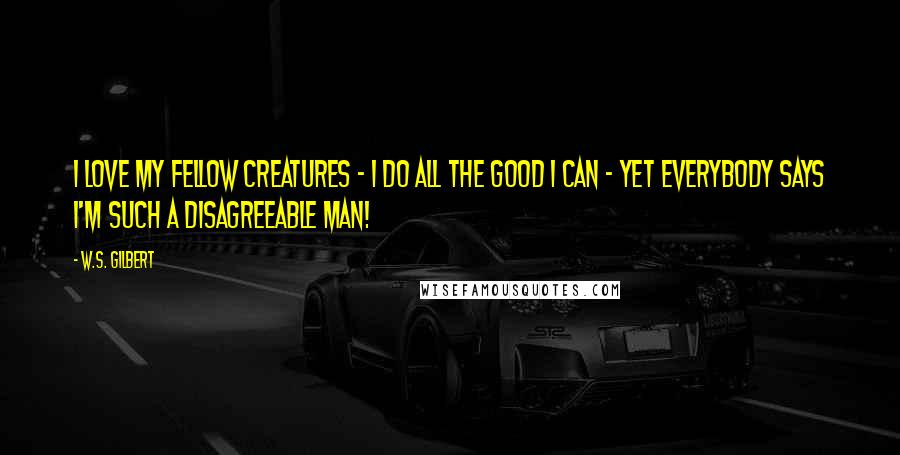 W.S. Gilbert Quotes: I love my fellow creatures - I do all the good I can - yet everybody says I'm such a disagreeable man!