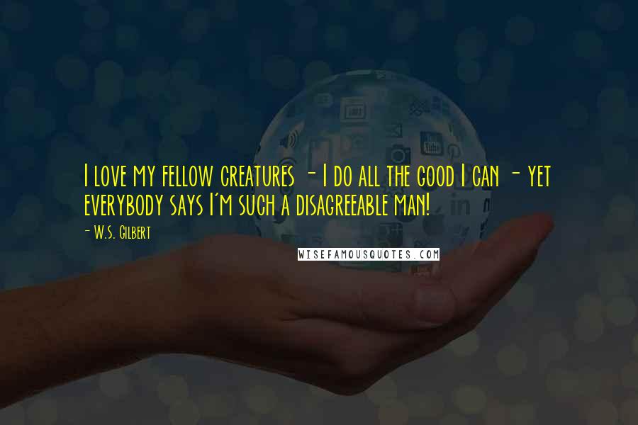 W.S. Gilbert Quotes: I love my fellow creatures - I do all the good I can - yet everybody says I'm such a disagreeable man!