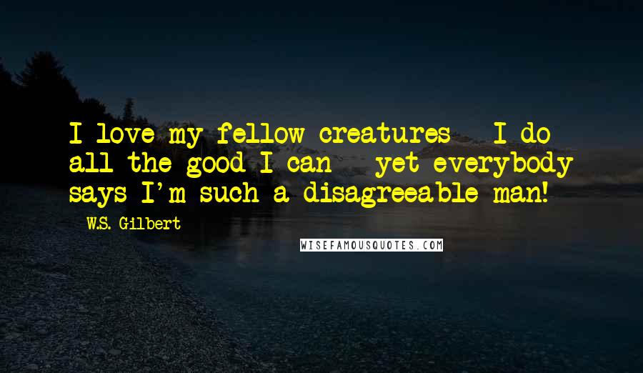 W.S. Gilbert Quotes: I love my fellow creatures - I do all the good I can - yet everybody says I'm such a disagreeable man!