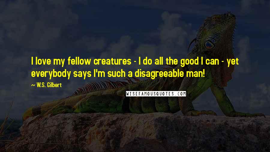 W.S. Gilbert Quotes: I love my fellow creatures - I do all the good I can - yet everybody says I'm such a disagreeable man!