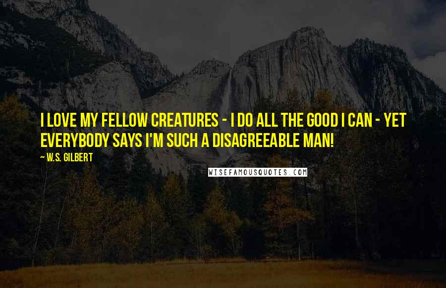 W.S. Gilbert Quotes: I love my fellow creatures - I do all the good I can - yet everybody says I'm such a disagreeable man!