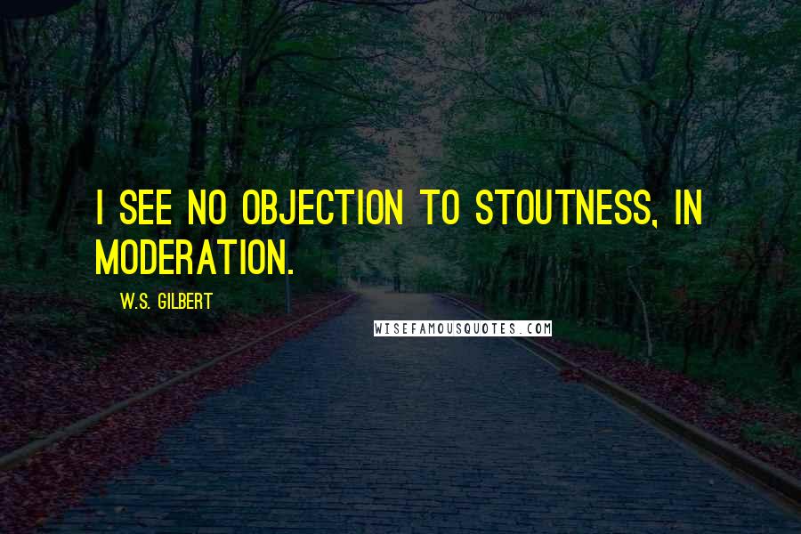 W.S. Gilbert Quotes: I see no objection to stoutness, in moderation.