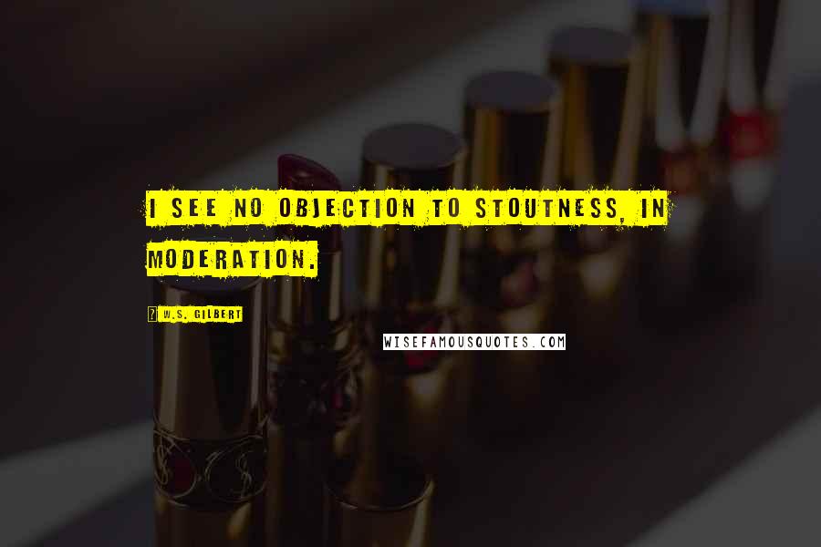 W.S. Gilbert Quotes: I see no objection to stoutness, in moderation.