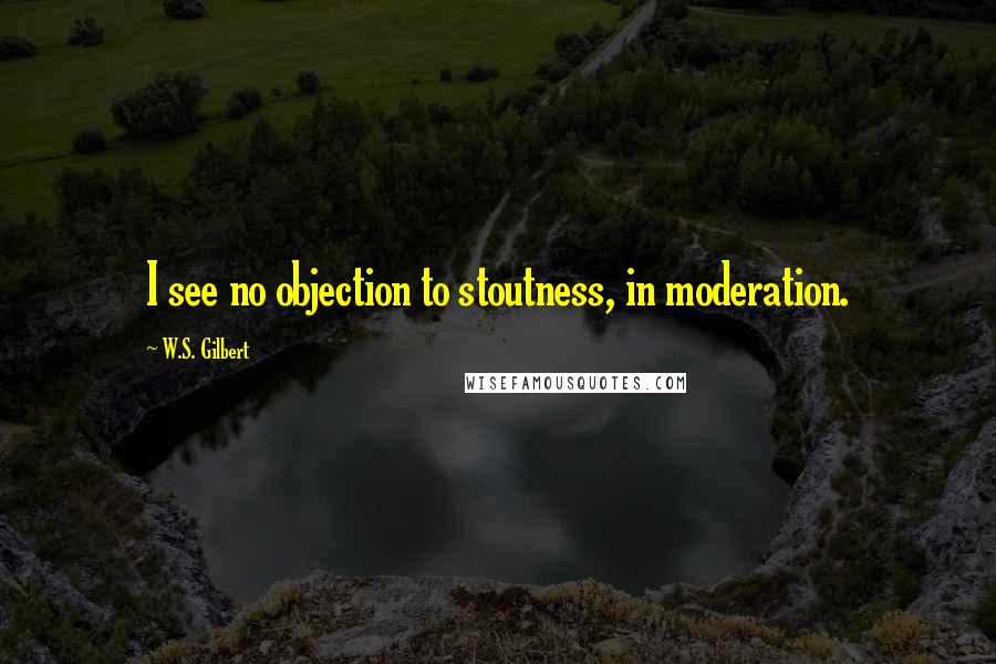 W.S. Gilbert Quotes: I see no objection to stoutness, in moderation.