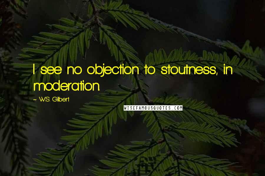 W.S. Gilbert Quotes: I see no objection to stoutness, in moderation.