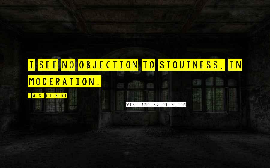 W.S. Gilbert Quotes: I see no objection to stoutness, in moderation.
