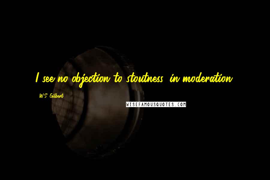 W.S. Gilbert Quotes: I see no objection to stoutness, in moderation.