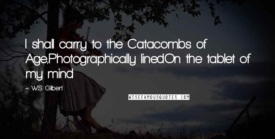 W.S. Gilbert Quotes: I shall carry to the Catacombs of Age,Photographically linedOn the tablet of my mind