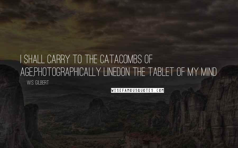 W.S. Gilbert Quotes: I shall carry to the Catacombs of Age,Photographically linedOn the tablet of my mind