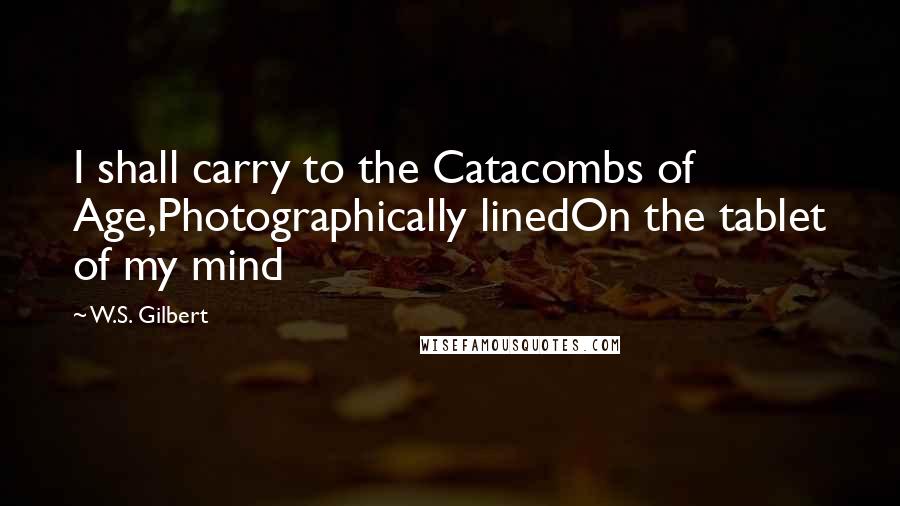 W.S. Gilbert Quotes: I shall carry to the Catacombs of Age,Photographically linedOn the tablet of my mind