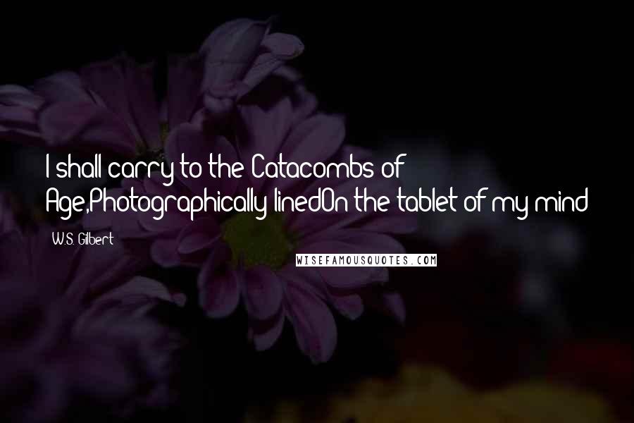 W.S. Gilbert Quotes: I shall carry to the Catacombs of Age,Photographically linedOn the tablet of my mind