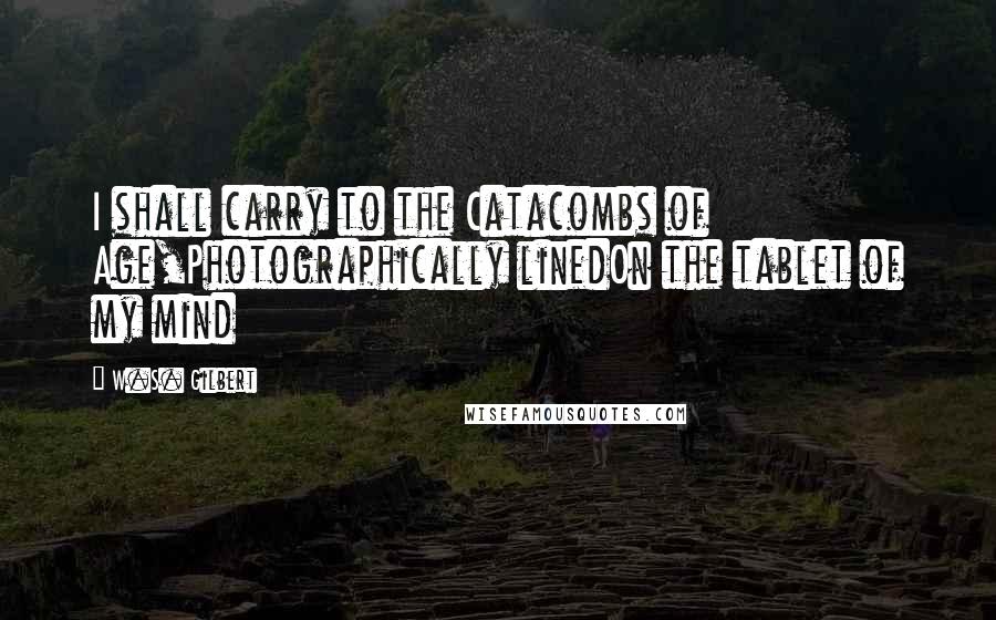 W.S. Gilbert Quotes: I shall carry to the Catacombs of Age,Photographically linedOn the tablet of my mind