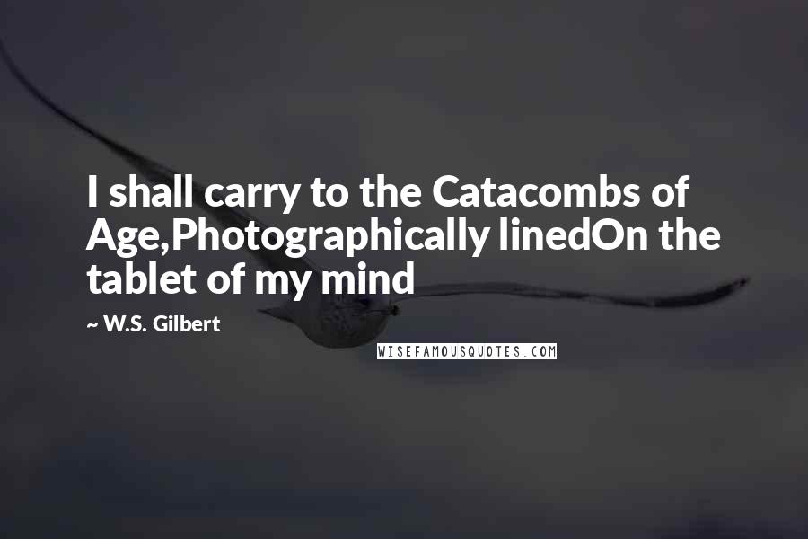 W.S. Gilbert Quotes: I shall carry to the Catacombs of Age,Photographically linedOn the tablet of my mind